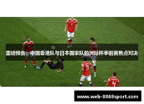 重磅预告：中国香港队与日本国家队的洲际杯季前赛焦点对决
